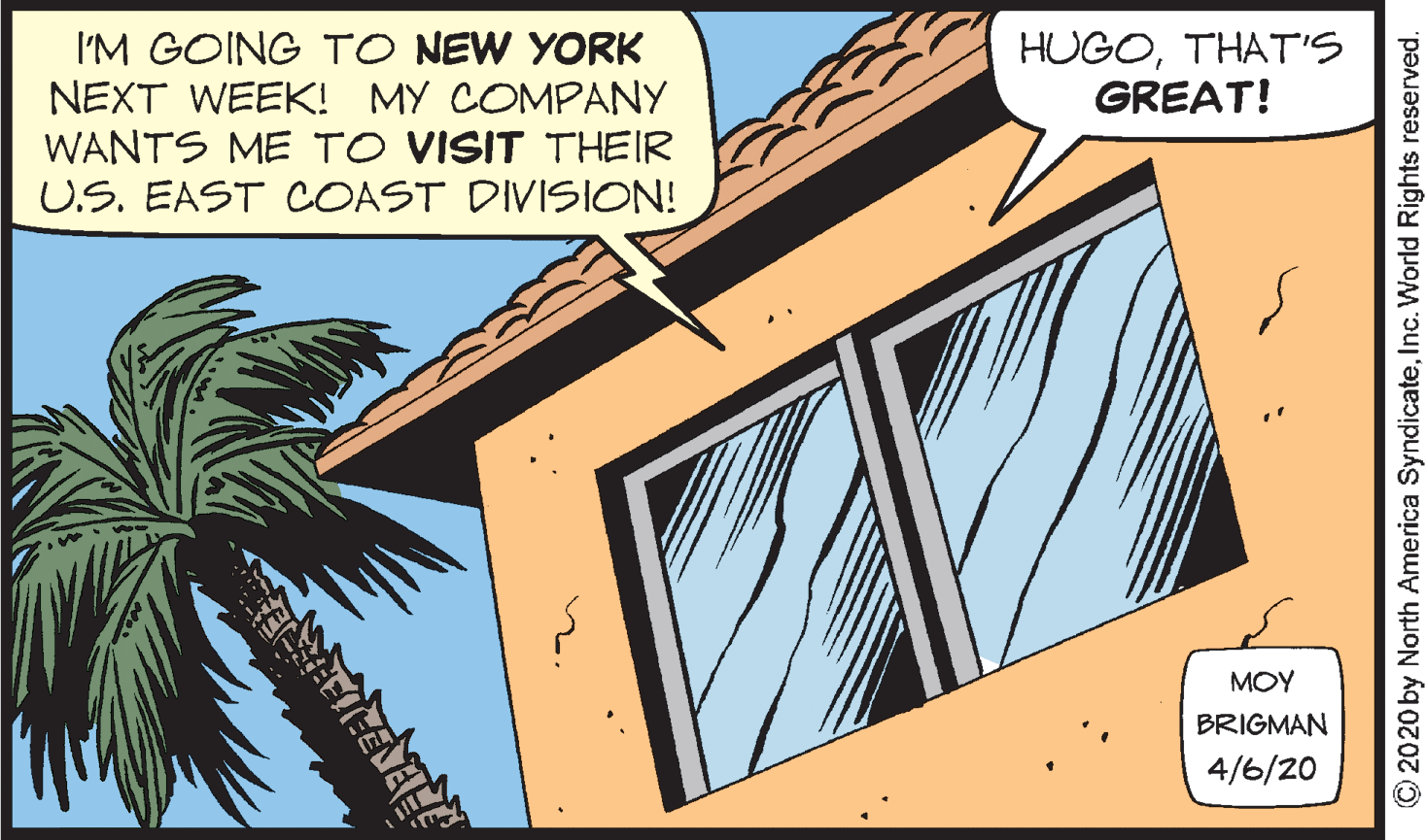 Palm tree OCR: I'M GOING TO NEW YORK NEXT WEEK! MY COMPANY WANTS ME TO VISIT THEIR U.S. EAST COAST DIVISION! HUGOTHATS GREAT! MOY BRIGMAN 4/6/20 ? 2020 by North America SyndicateInc. World Rights reserved. I'M GOING TO NEW YORK NEXT WEEK! MY COMPANY WANTS ME TO VISIT THEIR U.S. EAST COAST DIVISION! HUGOTHATS GREAT! MOY BRIGMAN 4/6/20 ? 2020 by North America SyndicateInc. World Rights reserved.