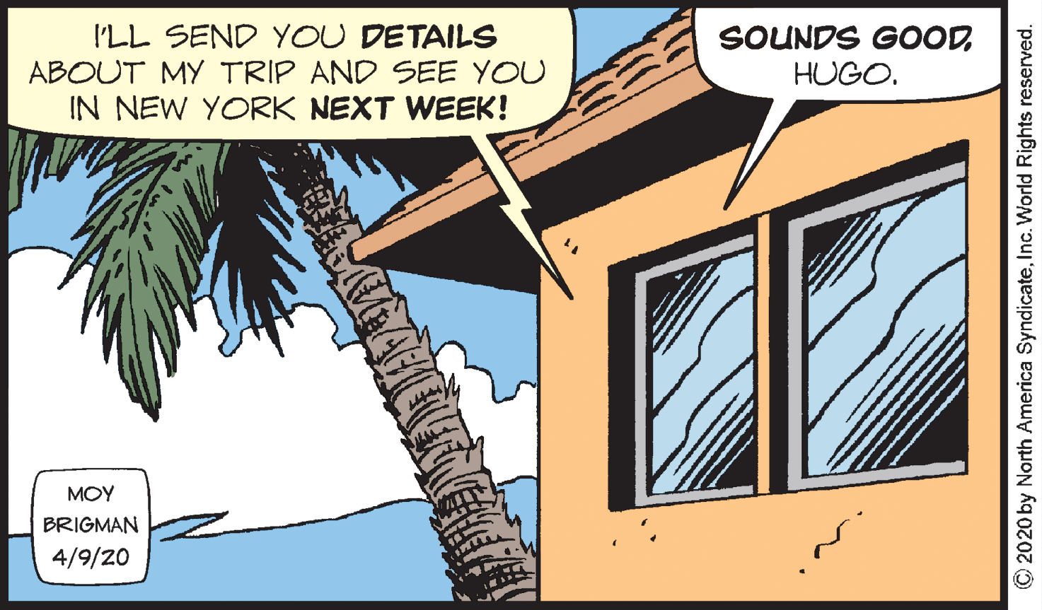 Illustration OCR: I'LL SEND YOU DETAILS ABOUT MY TRIP AND SEE YOU IN NEW YORK NEXT WEEK! SOUNDS GOODHUGO. MOY BRIGMAN 4/9/20 © 2020 by North America SyndicateInc. World Rights reserved. I'LL SEND YOU DETAILS ABOUT MY TRIP AND SEE YOU IN NEW YORK NEXT WEEK! SOUNDS GOODHUGO. MOY BRIGMAN 4/9/20 © 2020 by North America SyndicateInc. World Rights reserved.