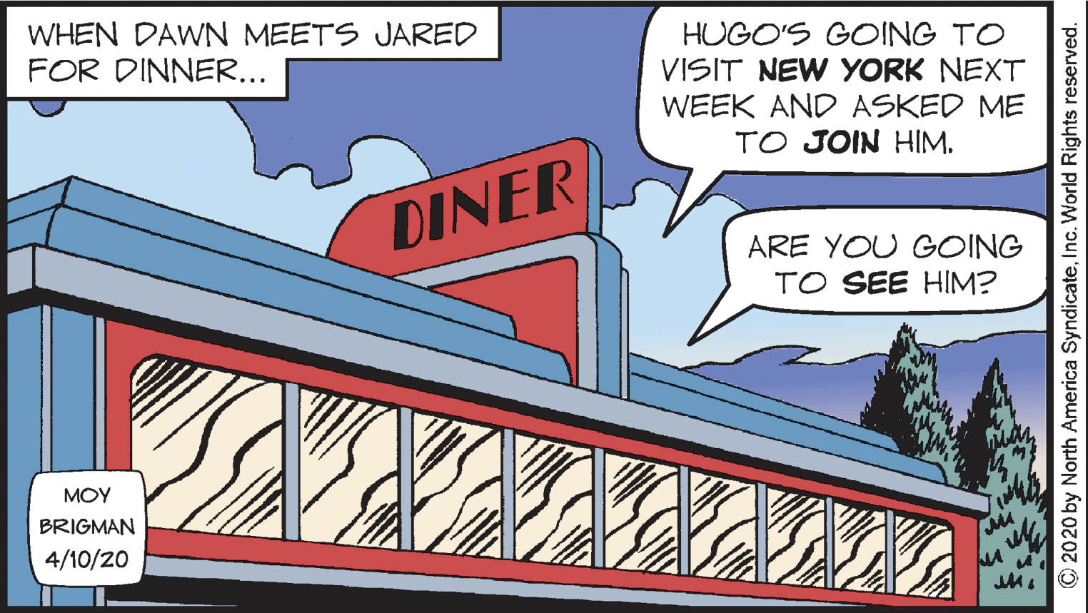 Fiction OCR: WHEN DAWN MEETS JARED FOR DINNER... HUGO'S GOING TO VISIT NEW YORK NEXT WEEK AND ASKED ME TO JOIN HIM. DINER ARE YOU GOING TO SEE HIM? MOY BRIGMAN 4/10/20 O2020 by North America SyndicateInc. World Rights reserved. WHEN DAWN MEETS JARED FOR DINNER... HUGO'S GOING TO VISIT NEW YORK NEXT WEEK AND ASKED ME TO JOIN HIM. DINER ARE YOU GOING TO SEE HIM? MOY BRIGMAN 4/10/20 O2020 by North America SyndicateInc. World Rights reserved.