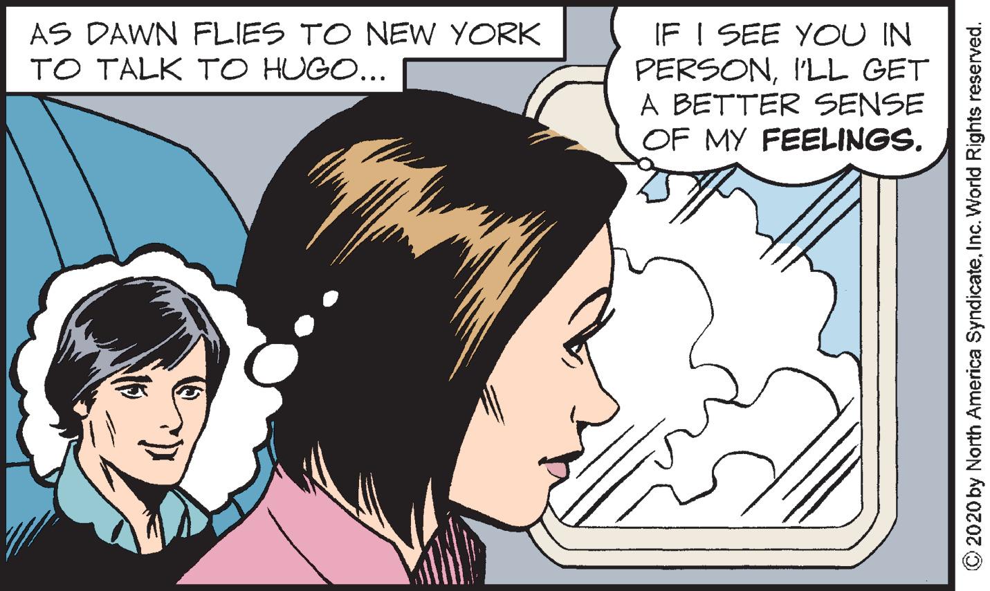 Interaction OCR: IF I SEE YOU IN PERSONI'LL GET A BETTER SENSE OF MY FEELINGS. AS DAWN FLIES TO NEW YORK TO TALK TO HUGO... 2020 by North America SyndicateInc. World Rights reserved. IF I SEE YOU IN PERSONI'LL GET A BETTER SENSE OF MY FEELINGS. AS DAWN FLIES TO NEW YORK TO TALK TO HUGO... 2020 by North America SyndicateInc. World Rights reserved.