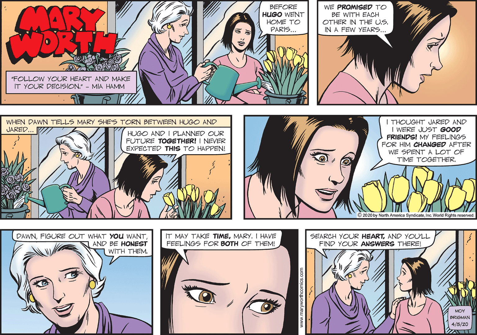 Vertebrate OCR: MARY WORTH BEFORE HUGO WENT HOME TO PARIS... WE PROMISED TO BE WITH EACH OTHER IN THE U.S. IN A FEW YEARS... "FOLLOW YOUR HEART AND MAKE IT YOUR DECISION." - MIA HAMM I THOUGHT JARED AND I WERE JUST GOOD FRIENDS! MY FEELINGS FOR HIM CHANGED AFTER WE SPENT A LOT OF TIME TOGETHER. WHEN DAWN TELLS MARY SHE'S TORN BETWEEN HUGO AND JARED.. HUGO AND I PLANNED OUR FUTURE TOGETHER! I NEVER EXPECTED THIS TO HAPPEN! © 2020 by America SyndicateInc. IRights reserved. IT MAY TAKE TIMEI HAVE DAWNAND BE HONEST WITH THEM. SEARCH YOUR HEARTAND YOULL FIND YOUR ANSWERS THERE! FEELINGS FOR BOTH OF THEM! MOY BRIGMAN 4/5/20 www.maryworthoomics.com MARY WORTH BEFORE HUGO WENT HOME TO PARIS... WE PROMISED TO BE WITH EACH OTHER IN THE U.S. IN A FEW YEARS... "FOLLOW YOUR HEART AND MAKE IT YOUR DECISION." - MIA HAMM I THOUGHT JARED AND I WERE JUST GOOD FRIENDS! MY FEELINGS FOR HIM CHANGED AFTER WE SPENT A LOT OF TIME TOGETHER. WHEN DAWN TELLS MARY SHE'S TORN BETWEEN HUGO AND JARED.. HUGO AND I PLANNED OUR FUTURE TOGETHER! I NEVER EXPECTED THIS TO HAPPEN! © 2020 by America SyndicateInc. IRights reserved. IT MAY TAKE TIMEI HAVE DAWNFIGURE OUT WHAT YOU WANTAND BE HONEST WITH THEM. SEARCH YOUR HEARTAND YOULL FIND YOUR ANSWERS THERE! FEELINGS FOR BOTH OF THEM! MOY BRIGMAN 4/5/20 www.maryworthoomics.com