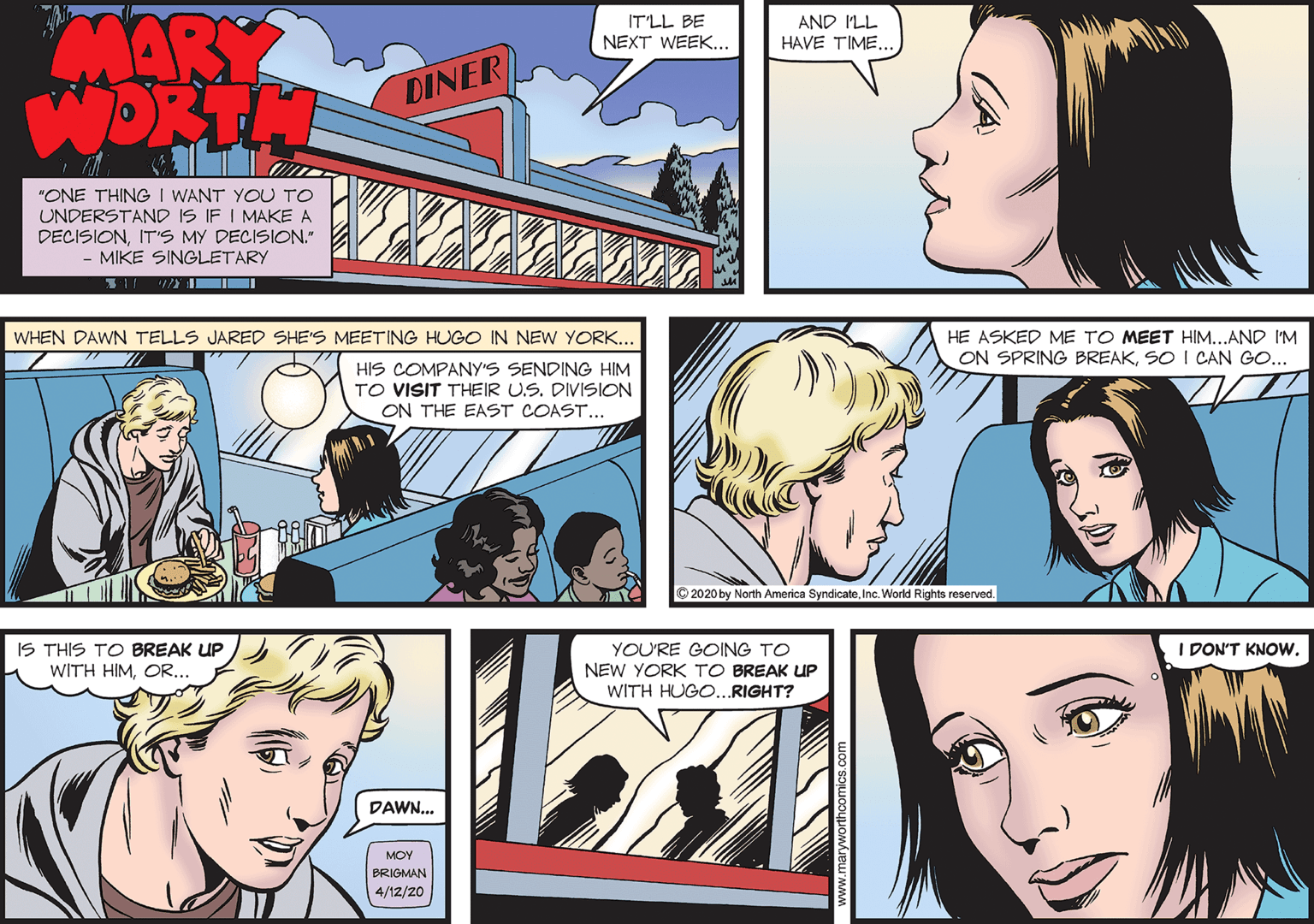 Fun OCR: MARY WORTH IT'LL BE AND ILL HAVE TIME.. NEXT WEEK... DINER "ONE THING I WANT YOU TO UNDERSTAND IS IF I MAKE A DECISIONIT'S MY DECISION." MIKE SINGLETARY WHEN DAWN TELLS JARED SHE'S MEETING HUGO IN NEW YORK... HE ASKED ME TO MEET HIM...AND I'M HIS COMPANY'S SENDING HIM ON SPRING BREAKSO I CAN GO... TO VISIT THEIR US. DIVISION ON THE EAST COAST... © 2020 by a Syndicater World Rights reserved. IS THIS TO BREAK UP WITH HIMOR.. I DON'T KNOW. YOU'RE GOING TO NEW YORK TO BREAK UP WITH HUGO...RIGHT? DAWN... MOY BRIGMAN 4/12/20 MARY WORTH IT'LL BE AND ILL HAVE TIME.. NEXT WEEK... DINER "ONE THING I WANT YOU TO UNDERSTAND IS IF I MAKE A DECISIONIT'S MY DECISION." MIKE SINGLETARY WHEN DAWN TELLS JARED SHE'S MEETING HUGO IN NEW YORK... HE ASKED ME TO MEET HIM...AND I'M HIS COMPANY'S SENDING HIM ON SPRING BREAKSO I CAN GO... TO VISIT THEIR US. DIVISION ON THE EAST COAST... © 2020 by a Syndicater World Rights reserved. IS THIS TO BREAK UP WITH HIMOR.. I DON'T KNOW. YOU'RE GOING TO NEW YORK TO BREAK UP WITH HUGO...RIGHT? DAWN... MOY BRIGMAN 4/12/20