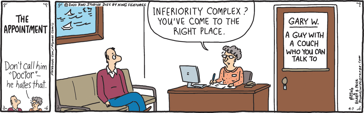 Parallel OCR: Y © 2020 RWo STUPIOS DIST.BY KING FEATURES THE ??????????? INFERIORITY COMPLEX ? YOU'VE COME TO THE RIGHT PLACE. GARY W. A GUY WITH A COUCH WHO YOU CAN TALK TO Don't call him "Doctor- he hates that. 4-7 d HILARY B. PRICE Y © 2020 RWo STUPIOS DIST.BY KING FEATURES THE ??????????? INFERIORITY COMPLEX ? YOU'VE COME TO THE RIGHT PLACE. GARY W. A GUY WITH A COUCH WHO YOU CAN TALK TO Don't call him "Doctor- he hates that. 4-7 d HILARY B. PRICE