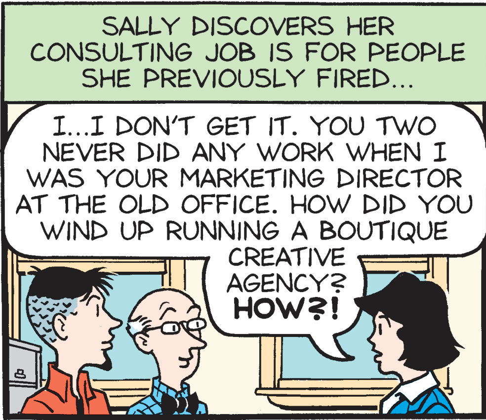 Interaction OCR: SALLY DISCOVERS HER CONSULTING JOB IS FOR PEOPLE SHE PREVIOUSLY FIRED... I...I DON'T GET IT. YOU TWO NEVER DID ANY WORK WHEN I WAS YOUR MARKETING DIRECTOR AT THE OLD OFFICE. HOW DID YOU WIND UP RUNNING A BOUTIQUE CREATIVE AGENCY? HOW?! SALLY DISCOVERS HER CONSULTING JOB IS FOR PEOPLE SHE PREVIOUSLY FIRED... I...I DON'T GET IT. YOU TWO NEVER DID ANY WORK WHEN I WAS YOUR MARKETING DIRECTOR AT THE OLD OFFICE. HOW DID YOU WIND UP RUNNING A BOUTIQUE CREATIVE AGENCY? HOW?!