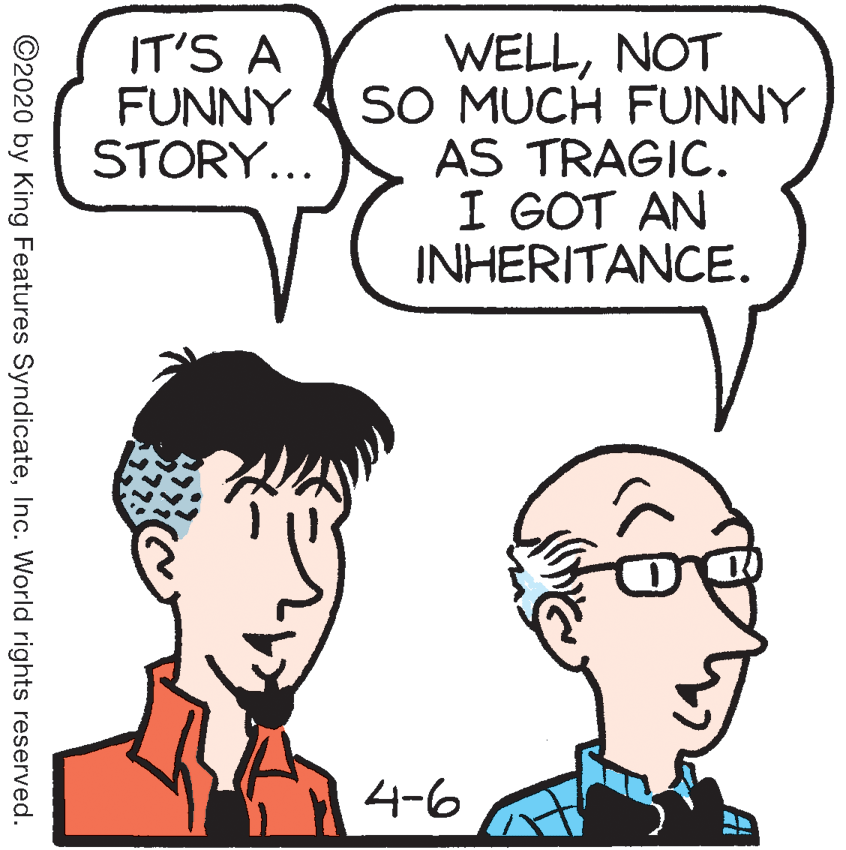 Vertebrate OCR: IT'S A FUNNY STORY... WELLNOT SO MUCH FUNNY AS TRAGIC. I GOT AN INHERITANCE. 4-6 ©2020 by King Features SyndicateInc. World rights reserved. IT'S A FUNNY STORY... WELLNOT SO MUCH FUNNY AS TRAGIC. I GOT AN INHERITANCE. 4-6 ©2020 by King Features SyndicateInc. World rights reserved.