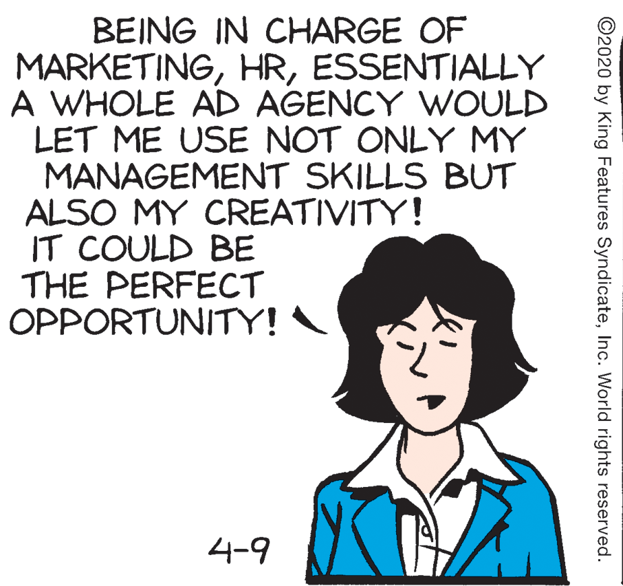 Illustration OCR: BEING IN CHARGE OF MARKETINGESSENTIALLY A WHOLE AD AGENCY WOULD LET ME USE NOT ONLY MY MANAGEMENT SKILLS BUT ALSO MY CREATIVITY! IT COULD BE THE PERFECT OPPORTUNITY! 4-9 ©2020 by King Features SyndicateInc. World rights reserved. BEING IN CHARGE OF MARKETINGESSENTIALLY A WHOLE AD AGENCY WOULD LET ME USE NOT ONLY MY MANAGEMENT SKILLS BUT ALSO MY CREATIVITY! IT COULD BE THE PERFECT OPPORTUNITY! 4-9 ©2020 by King Features SyndicateInc. World rights reserved.