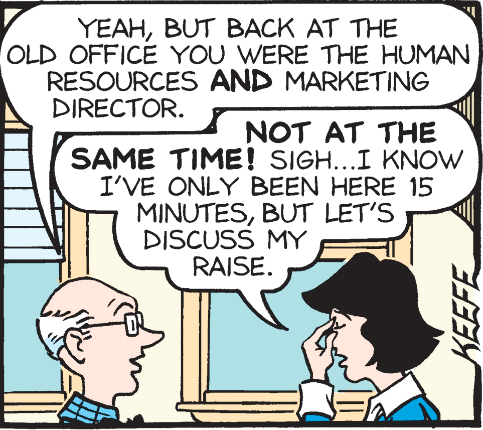 Mammal OCR: YEAHBUT BACK AT THE OLD OFFICE YOU WERE THE HUMAN RESOURCES AND MARKETING DIRECTOR. NOT AT THE SAME TIME! SIGH...I KNOW I'VE ONLY BEEN HERE 15 MINUTESBUT LET'S DISCUSS MY RAISE. YEAHBUT BACK AT THE OLD OFFICE YOU WERE THE HUMAN RESOURCES AND MARKETING DIRECTOR. NOT AT THE SAME TIME! SIGH...I KNOW I'VE ONLY BEEN HERE 15 MINUTESBUT LET'S DISCUSS MY RAISE.