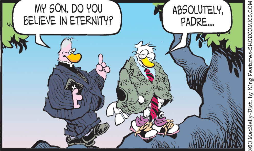 Comic book OCR: MY SONDO YOU BELIEVE IN ETERNITY? ABSOLUTELYPADRE.. 20 MacNelly-Dist. by King Features-SHOECOMICS.COM MY SONDO YOU BELIEVE IN ETERNITY? ABSOLUTELYPADRE.. 20 MacNelly-Dist. by King Features-SHOECOMICS.COM