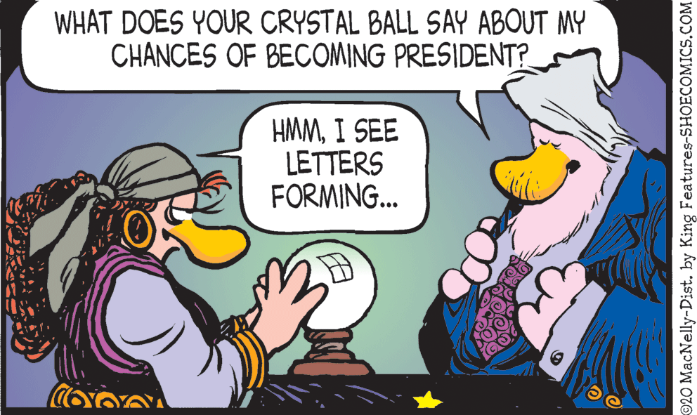 Comic book OCR: WHAT DOES YOUR CRYSTAL BALL SAY ABOUT MY CHANCES OF BECOMING PRESIDENT? HMMI SEE LETTERS FORMING. ©20 MacNelly-Dist. by King Features-SHOECOMICS.COM WHAT DOES YOUR CRYSTAL BALL SAY ABOUT MY CHANCES OF BECOMING PRESIDENT? HMMI SEE LETTERS FORMING. ©20 MacNelly-Dist. by King Features-SHOECOMICS.COM