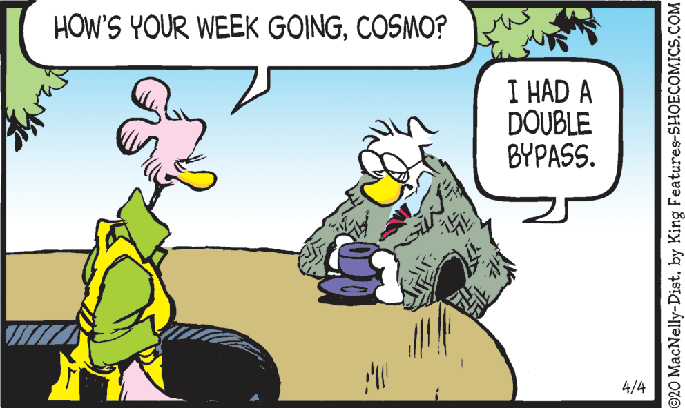 Fiction OCR: HOW'S YOUR WEEK GOINGCOSMO? I HAD A DOUBLE BYPASS. 4/4 ©20 MacNelly-Dist. by King Features-SHOECOMICS.COM HOW'S YOUR WEEK GOINGCOSMO? I HAD A DOUBLE BYPASS. 4/4 ©20 MacNelly-Dist. by King Features-SHOECOMICS.COM