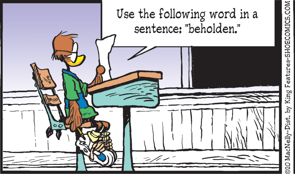 Graphics OCR: Use the following word in a sentence: "beholden." ©20 MacNelly-Dist. by King Features-SHOECOMICS.COM Use the following word in a sentence: "beholden." ©20 MacNelly-Dist. by King Features-SHOECOMICS.COM