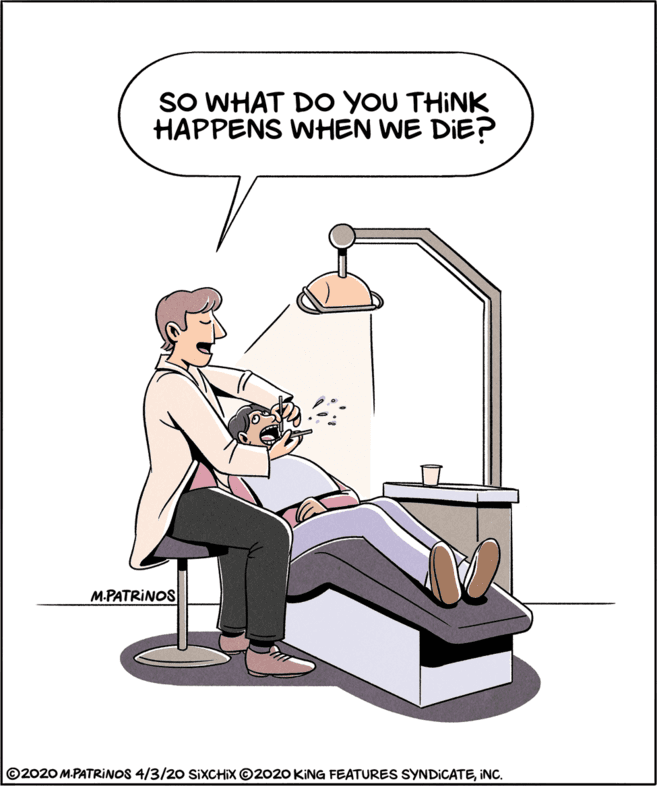 Knee OCR: SO WHAT DO YOU THINK HAPPENS WHEN WE DIE? M.PATRINOS ©2020 M.PATRINOS 4/3/20 SIXCHIX ©2020 KING FEATURES SYNDICATEINC. SO WHAT DO YOU THINK HAPPENS WHEN WE DIE? M.PATRINOS ©2020 M.PATRINOS 4/3/20 SIXCHIX ©2020 KING FEATURES SYNDICATE