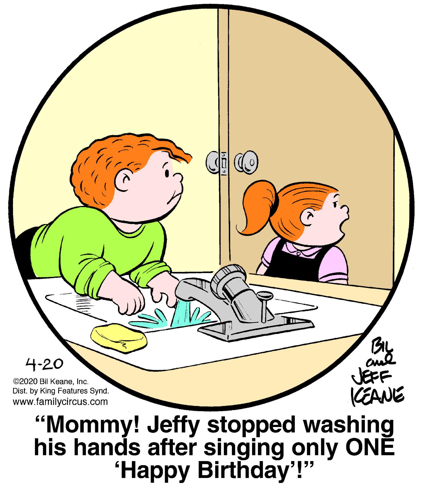Happy OCR: BIL 4-20 ©2020 Bil KeaneInc. Dist. by King Features Synd. www.familycircus.com JEFF KEANE "Mommy! Jeffy stopped washing his hands after singing only ONE 'Happy Birthday'!" BIL 4-20 ©2020 Bil KeaneInc. Dist. by King Features Synd. www.familycircus.com JEFF KEANE "Mommy! Jeffy stopped washing his hands after singing only ONE 'Happy Birthday'!"