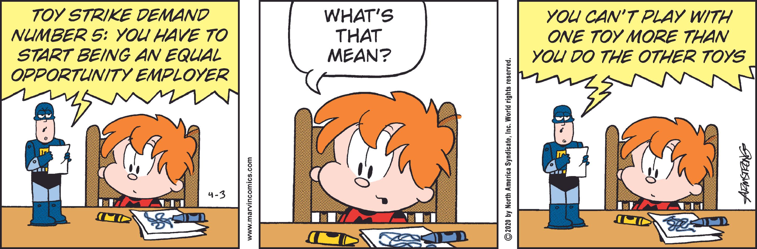 Orange OCR: TOY STRIKE DEMAND NUMBER 5: YOU HAVE TO START BEING AN EQUAL OPPORTUNITY EMPLOYER WHAT'S THAT MEAN? YOU CAN'T PLAY WITH ONE TOY MORE THAN YOU DO THE OTHER TOYS 4-3 www.marvincomics.com © 2020 by North America SyndicateInc. World rights reserved. TOY STRIKE DEMAND NUMBER 5: YOU HAVE TO START BEING AN EQUAL OPPORTUNITY EMPLOYER WHAT'S THAT MEAN? YOU CAN'T PLAY WITH ONE TOY MORE THAN YOU DO THE OTHER TOYS 4-3 www.marvincomics.com © 2020 by North America SyndicateInc. World rights reserved.