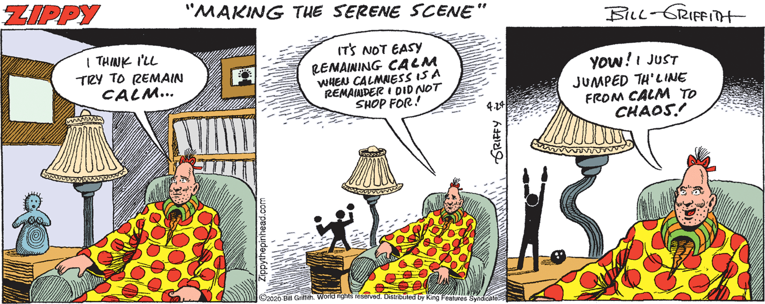 Comics OCR: ZIPPY "MAKING TUE SERENE SCENE" BILL-GRIFFITH | THINK I'LL TRY TO REMAIN CALM... IT'S NOT EASY REMAINING CALM WHEN CALMNESS IS A REMAINDER I DID NOT SHOP FOR! YOw!I JUST JUMPED TH'LINE FROM CALM TO CHAOS! 4.24 ©2020 BA Griffith. World rights reserved. Distributed by King Fealures SyndCal GRIFFY ZIPPY "MAKING TUE SERENE SCENE" BILL-GRIFFITH | THINK I'LL TRY TO REMAIN CALM... IT'S NOT EASY REMAINING CALM WHEN CALMNESS IS A REMAINDER I DID NOT SHOP FOR! YOw!I JUST JUMPED TH'LINE FROM CALM TO CHAOS! 4.24 ©2020 BA Griffith. World rights reserved. Distributed by King Fealures SyndCal GRIFFY