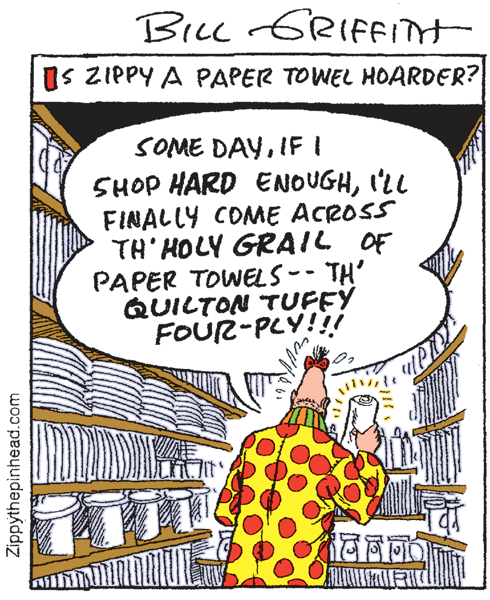 Publication OCR: BiLc GRIFFITH IS ZIPPY A PAPER TOWEL HOARDER? SOME DAYIFI 5HOP HARD ENOUGHI'LL FINALLY COME ACROSS TH' HOLY GRAIL OF PAPER TOWELS-- TH' QUILTON TUFFY FOUR-PLY!! Zippythepinhead.com BiLc GRIFFITH IS ZIPPY A PAPER TOWEL HOARDER? SOME DAYIFI 5HOP HARD ENOUGHI'LL FINALLY COME ACROSS TH' HOLY GRAIL OF PAPER TOWELS-- TH' QUILTON TUFFY FOUR-PLY!! Zippythepinhead.com