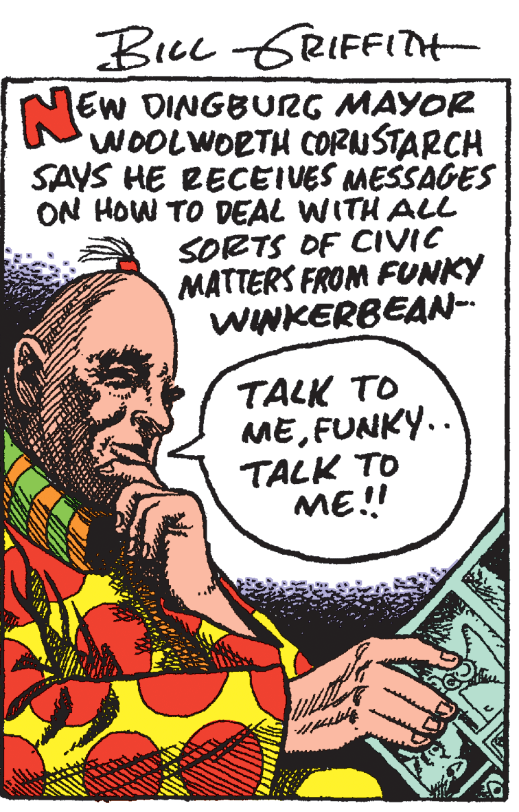 Drawing OCR: Bicc GRIFFITH EW DINGBURG MAYOR WOOLWORTH CORUSTARCH SAYS HE RECEIVES MESSAGES ON HOW TO DEAL WITH ALL SORTS OF CIVIC MATTERS FROM FUNKY WINKERBEAN-- TALK TO MEFUNKY.. TALK TO ME! Bicc GRIFFITH EW DINGBURG MAYOR WOOLWORTH CORUSTARCH SAYS HE RECEIVES MESSAGES ON HOW TO DEAL WITH ALL SORTS OF CIVIC MATTERS FROM FUNKY WINKERBEAN-- TALK TO MEFUNKY.. TALK TO ME!