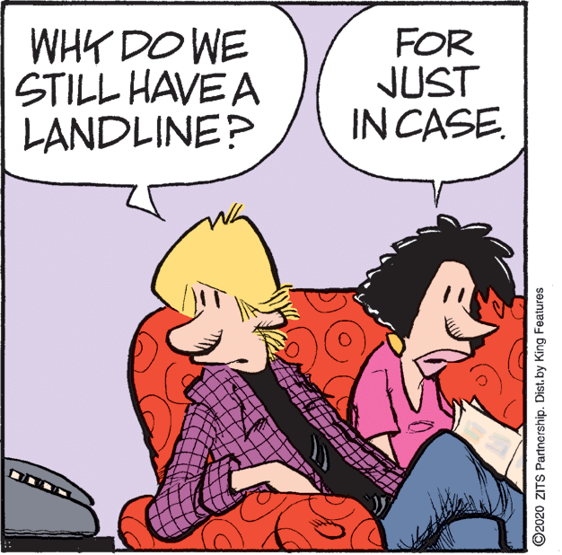 Humour OCR: WHK DO WE STILL HAVE A LANDLINE? FOR JUST IN CASE. ©2020 ZITS Partnership. Dist. by King Features WHK DO WE STILL HAVE A LANDLINE? FOR JUST IN CASE. ©2020 ZITS Partnership. Dist. by King Features