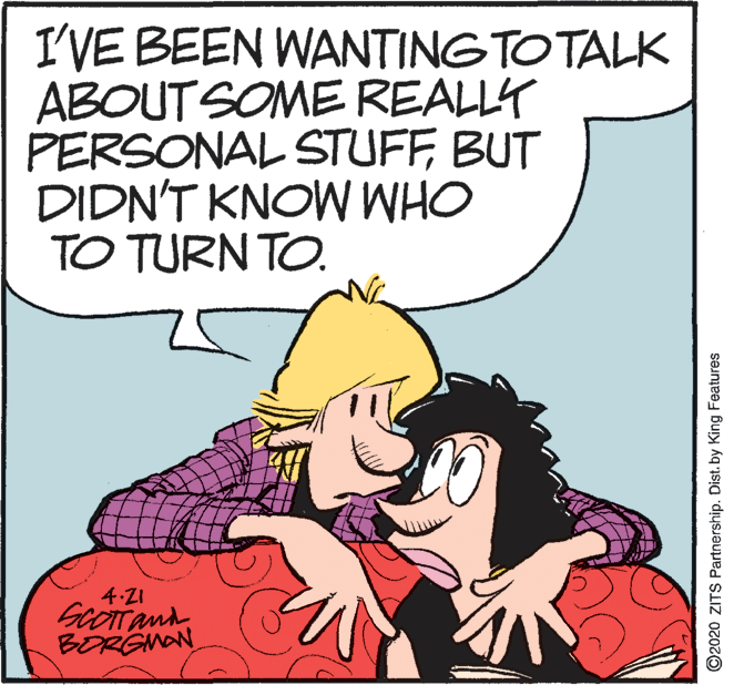 Illustration OCR: I'VE BEEN WANTING TO TALK ABOUT SOME REALLY PERSONAL STUFFBUT DIDN'T KNOW WHO TO TURN TO. 4.21 BORGMAN ©2020 ZITS Partnership. Dist. by King Features I'VE BEEN WANTING TO TALK ABOUT SOME REALLY PERSONAL STUFFBUT DIDN'T KNOW WHO TO TURN TO. 4.21 BORGMAN ©2020 ZITS Partnership. Dist. by King Features