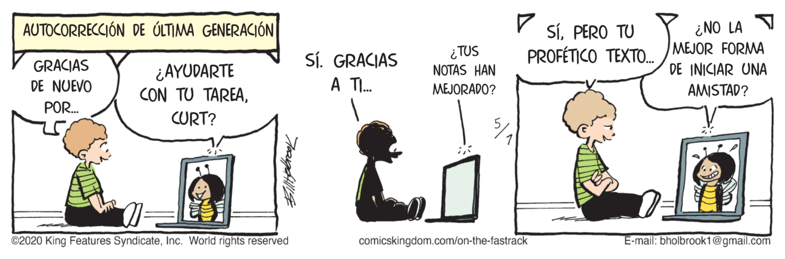 Illustration OCR: ¿NO LA MEJOR FORMA AUTOCORRECCIÓN DE ÚLTIMA GENERACIÓN SÍPERO TU PROFÉTICO TEXTO. SÍ. GRACIAS A I. ¿TUS NOTAS HAN MEJORADO? GRACIAS ¿AYUDARTE CON TU TAREADE INICIAR UNA AMISTAD? DE NUEVO POR. CURT? ©2020 King Features SyndicateInc. World rights reserved comicskingdom.com/on-the-fastrack E-mail: bholbrook1@gmail.com ¿NO LA MEJOR FORMA AUTOCORRECCIÓN DE ÚLTIMA GENERACIÓN SÍPERO TU PROFÉTICO TEXTO. SÍ. GRACIAS A I. ¿TUS NOTAS HAN MEJORADO? GRACIAS ¿AYUDARTE CON TU TAREADE INICIAR UNA AMISTAD? DE NUEVO POR. CURT? ©2020 King Features SyndicateInc. World rights reserved comicskingdom.com/on-the-fastrack E-mail: bholbrook1@gmail.com