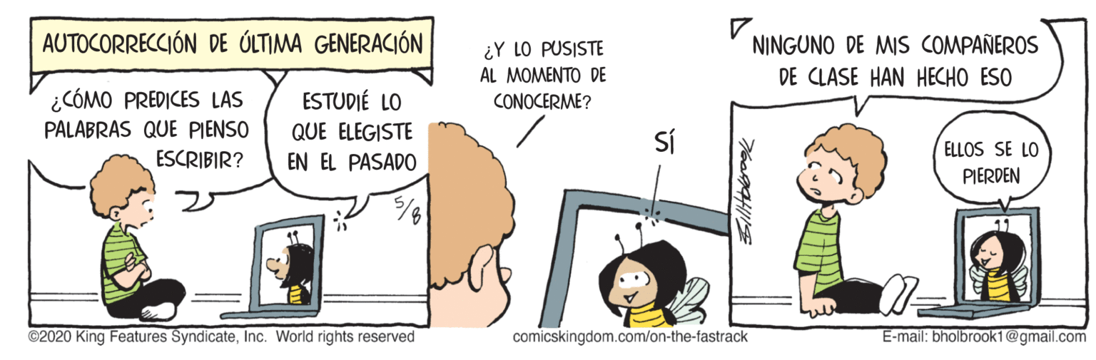 Happy OCR: AUTOCORRECCIÓN DE ÓLTIMA GENERACIÓN ¿Y LO PUSISTE AL MOMENTO DE NINGUNO DE MIS COMPAÑEROS DE CLASE HAN HECHO ESO ¿CÓMO PREDICES LAS PALABRAS QUE PIENSO ESTUDIÉ LO CONOCERME? QUE ELEGISTE Sí ELLOS SE LO ESCRIBIR? EN EL PASADO PIERDEN 11 ©2020 King Features SyndicateInc. World rights reserved comicskingdom.com/on-the-fastrack E-mail: bholbrook1@gmail.com AUTOCORRECCIÓN DE ÓLTIMA GENERACIÓN ¿Y LO PUSISTE AL MOMENTO DE NINGUNO DE MIS COMPAÑEROS DE CLASE HAN HECHO ESO ¿CÓMO PREDICES LAS PALABRAS QUE PIENSO ESTUDIÉ LO CONOCERME? QUE ELEGISTE Sí ELLOS SE LO ESCRIBIR? EN EL PASADO PIERDEN 11 ©2020 King Features SyndicateInc. World rights reserved comicskingdom.com/on-the-fastrack E-mail: bholbrook1@gmail.com