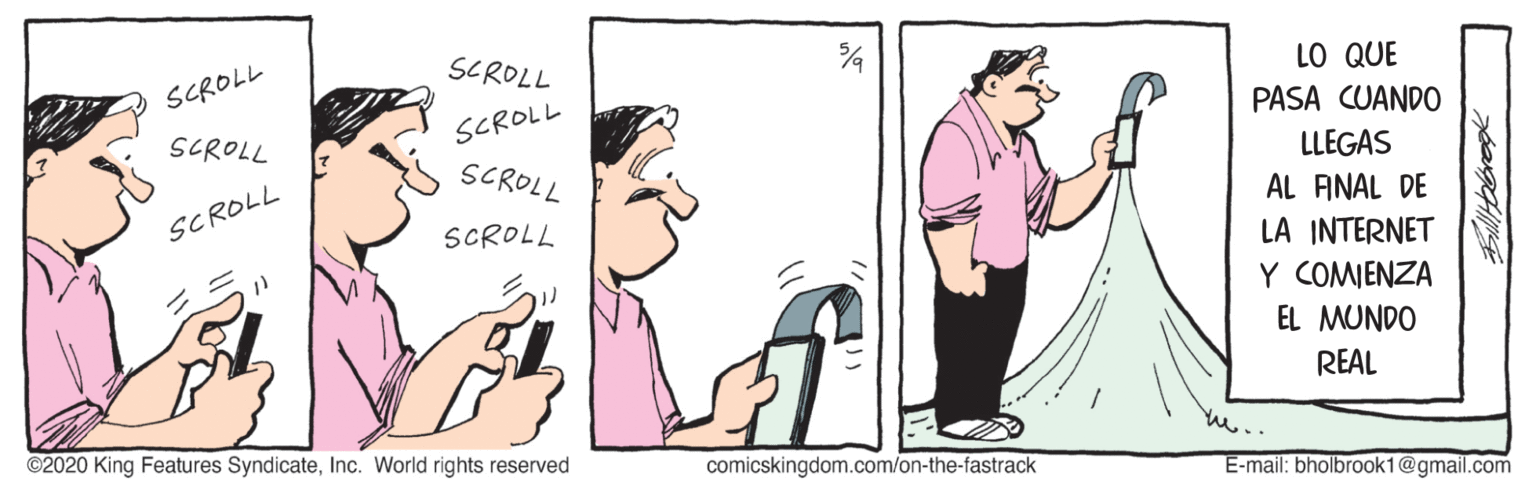Art OCR: SCROLL LO QUE PASA CUANDO SCROLL SCROLL SCROLL SCROLL LLEGAS AL ANAL DE LA INTERNET Y COMJENZA EL MUNDO SCROLL SCROLL REAL ©2020 King Features SyndicateInc. World rights reserved comicskingdom.com/on-the-fastrack E-mail: bholbrook1@gmail.com SCROLL LO QUE PASA CUANDO SCROLL SCROLL SCROLL SCROLL LLEGAS AL ANAL DE LA INTERNET Y COMJENZA EL MUNDO SCROLL SCROLL REAL ©2020 King Features SyndicateInc. World rights reserved comicskingdom.com/on-the-fastrack E-mail: bholbrook1@gmail.com