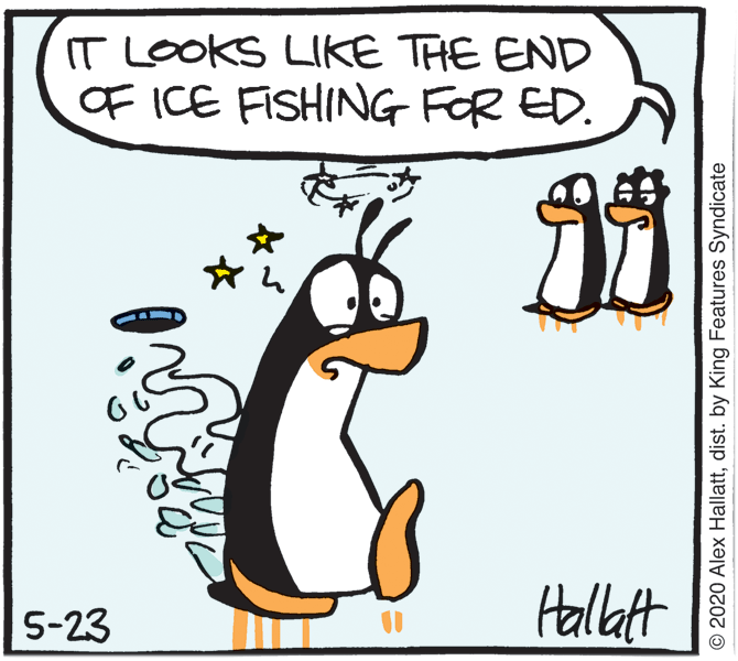 Humour OCR: IT LOOKS LIKE THE END OF ICE FISHING FOR ED. 5-23 Hallatt © 2020 Alex Hallattdist. by King Features Syndicate IT LOOKS LIKE THE END OF ICE FISHING FOR ED. 5-23 Hallatt © 2020 Alex Hallattdist. by King Features Syndicate