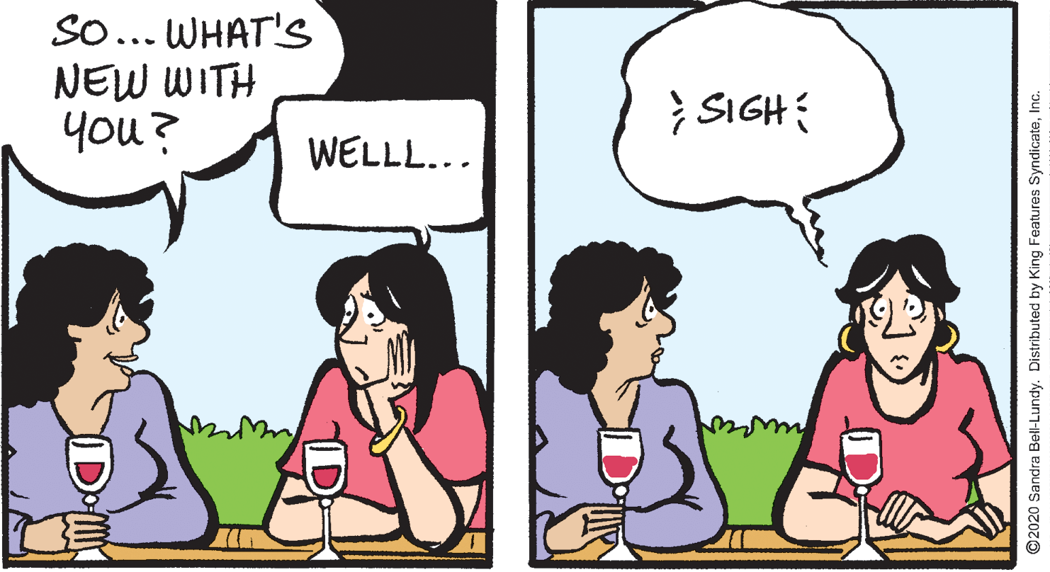 Comics OCR: SO... WHAT'S NEW WITH you? } SIGH WELLL... O2020 Sandra Bell-Lundy. Distributed by King Features SyndicateInc. SO... WHAT'S NEW WITH you? } SIGH WELLL... O2020 Sandra Bell-Lundy. Distributed by King Features Syndicate