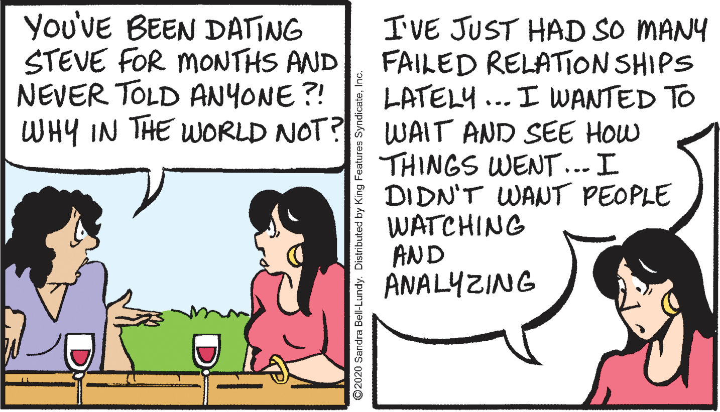 Comics OCR: You'VE BEEN DATING STEVE FOR MONTHS AND NEVER TOLD ANYONE?! WHY IN THE WORLD NOT? WAIT AND SEE HOw IVE JUST HAD SO MANY FAILED RELATION SHIPS LATELY ... I WANTED TO THINGS WENT ... I DIDN'T WANT PEOPLE WATCHING AND ANALYZING ©2020 Sandra Bell-Lundy. Distributed by King Features SyndicateYou'VE BEEN DATING STEVE FOR MONTHS AND NEVER TOLD ANYONE?! WHY IN THE WORLD NOT? WAIT AND SEE HOw IVE JUST HAD SO MANY FAILED RELATION SHIPS LATELY ... I WANTED TO THINGS WENT ... I DIDN'T WANT PEOPLE WATCHING AND ANALYZING ©2020 Sandra Bell-Lundy. Distributed by King Features Syndicate