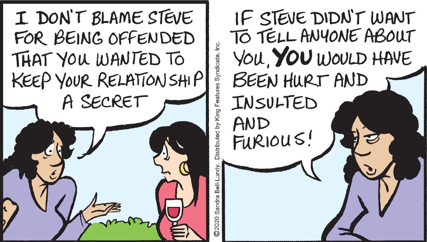 Handwriting OCR: I DON'T BLAME STEVE FOR BEING OFFENDED THAT YOU WANTED TO KEEP YOUR RELATTON SHIP A SECRET IF STEVE DIDN'T WANT TO TELL ANYONE ABOUT YouYou WOULD HAVE BEEN HURT AND INSULTED AND FURIOUS! D O2020 Sandra Bell-Lundy. Distributed by King Features Syn I DON'T BLAME STEVE FOR BEING OFFENDED THAT YOU WANTED TO KEEP YOUR RELATTON SHIP A SECRET IF STEVE DIDN'T WANT TO TELL ANYONE ABOUT YouYou WOULD HAVE BEEN HURT AND INSULTED AND FURIOUS! D O2020 Sandra Bell-Lundy. Distributed by King Features Syn