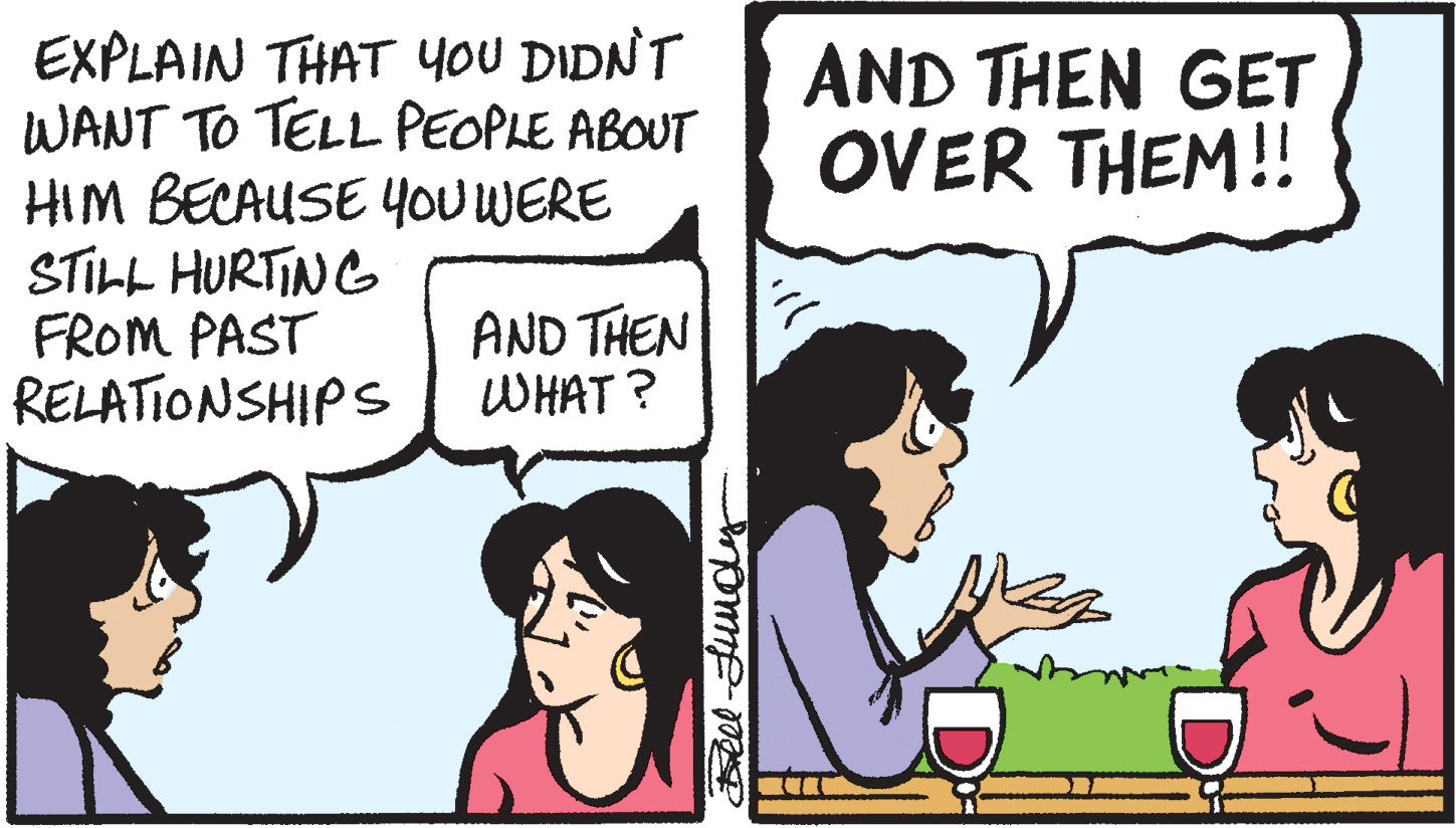 Cartoon OCR: EXPLAIN THAT yoU DIDNT WANT TO TELL PEOPLE ABOUT HIM BECAUSE YOU WERE STILL HURTING FROM PAST RELATIONSHIPS AND THEN GET OVER THEM! AND THEN WHAT ? EXPLAIN THAT yoU DIDNT WANT TO TELL PEOPLE ABOUT HIM BECAUSE YOU WERE STILL HURTING FROM PAST RELATIONSHIPS AND THEN GET OVER THEM! AND THEN WHAT ?