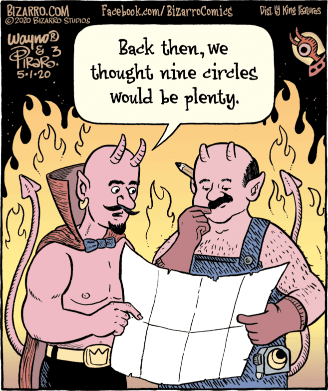 Fiction OCR: BIZARRO.COM © 2020 BIZARRO STUDIOS Facebook.com/BizarroComics Dist 9 King Featuras Wayno® Back thenwe thought nine cireles Would be plenty. 5.1•20 BIZARRO.COM © 2020 BIZARRO STUDIOS Facebook.com/BizarroComics Dist 9 King Featuras Wayno® Back thenwe thought nine cireles Would be plenty. 5.1•20