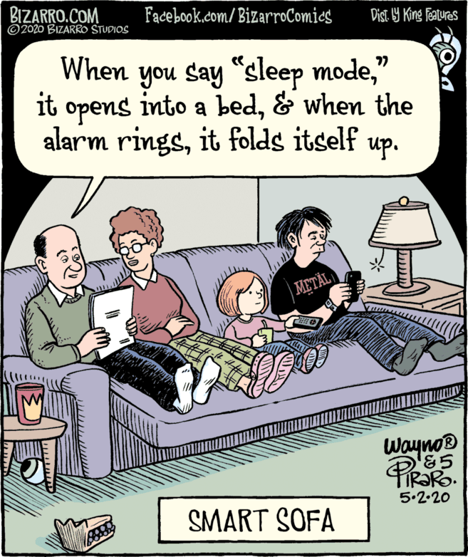 Rectangle OCR: BIZARRO.COM © 2020 BIZARRO STUDIOS Facebook.com/BizarroComies Dist 9 King Features When you say "sleep mode" hes noh it opens into a bed& when the alarm ringsit folds itself up. |METÄL Waynop &5 5.2.20 SMART SOFA BIZARRO.COM © 2020 BIZARRO STUDIOS Facebook.com/BizarroComies Dist 9 King Features When you say "sleep mode" hes noh it opens into a bed& when the alarm ringsit folds itself up. |METÄL Waynop &5 5.2.20 SMART SOFA