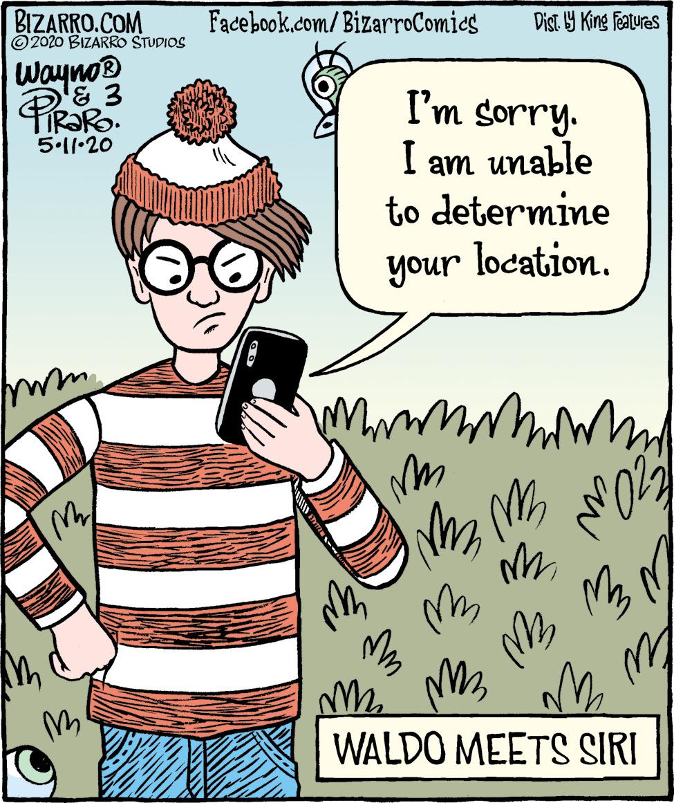 Humour OCR: BIZARRO.COM © 2020 BIZARRO STUDIOS Facebook.com/BizarroComics Dist Y King Features WaynoB I'm sorry. I am unable to determine TIR?RO. 5.1l•20 your location. unor WALDO MEETS SIRI BIZARRO.COM © 2020 BIZARRO STUDIOS Facebook.com/BizarroComics Dist Y King Features WaynoB I'm sorry. I am unable to determine TIR?RO. 5.1l•20 your location. unor WALDO MEETS SIRI