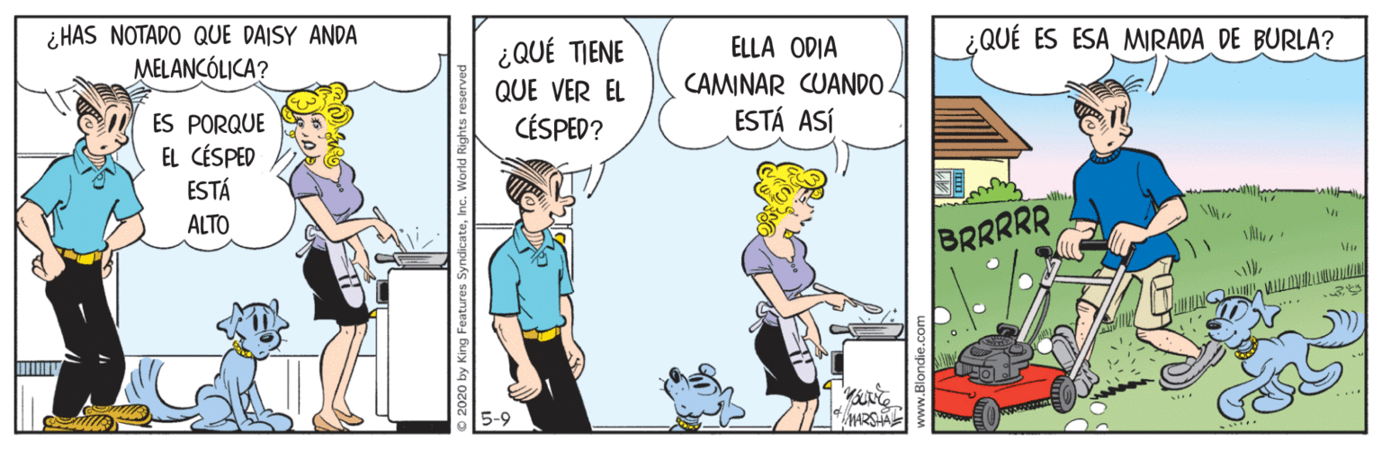 Humour OCR: ¿QUÉ ES ESA MIRADA DE BURLA? ¿ HAS NOTADO QUE DAISY ANDA MELANÇÓLICA? ¿QUÉ TIENE QUE VER EL CÉSPED? ELLA ODIA CAMINAR CUANDO. ESTÁ ASÍ ES PORQUE EL CÉSPED ESTÁ ALTO BRRRRR 5-9 ¿QUÉ ES ESA MIRADA DE BURLA? ¿ HAS NOTADO QUE DAISY ANDA MELANÇÓLICA? ¿QUÉ TIENE QUE VER EL CÉSPED? ELLA ODIA CAMINAR CUANDO. ESTÁ ASÍ ES PORQUE EL CÉSPED ESTÁ ALTO BRRRRR 5-9