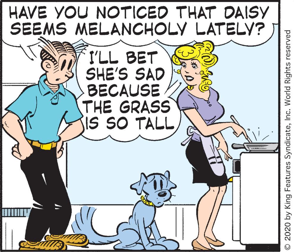Conversation OCR: HAVE YOU NOTICED THAT DAISY SEEMS MELANCHOLY LATELY? I'LL BET SHE'S SAD BECAUSE THE GRASS SIS SO TALL © 2020 by King Features SyndicateInc. World Rights reserved HAVE YOU NOTICED THAT DAISY SEEMS MELANCHOLY LATELY? I'LL BET SHE'S SAD BECAUSE THE GRASS SIS SO TALL © 2020 by King Features SyndicateInc. World Rights reserved