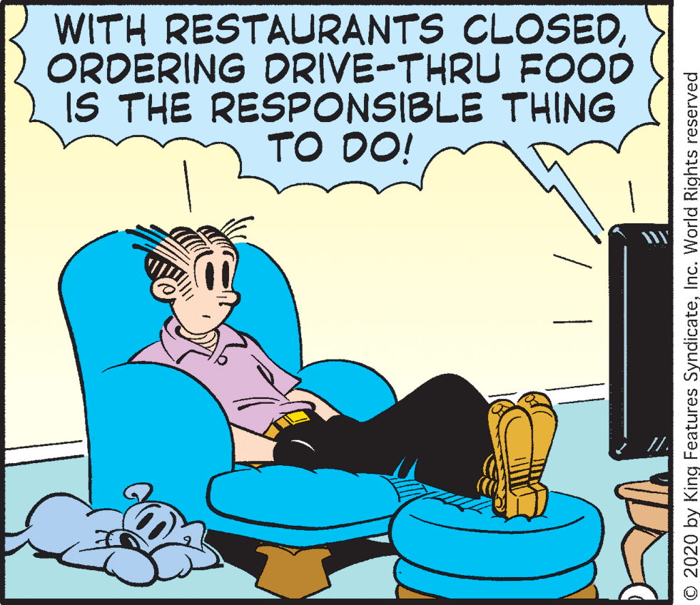 Happy OCR: WITH RESTALURANTS CLOSEDORDERING DRIVE-THRU FOOD IS THE RESPONSIBLE THING TO DO! © 2020 by King Features SyndicateInc. World Rights reserved WITH RESTALURANTS CLOSEDORDERING DRIVE-THRU FOOD IS THE RESPONSIBLE THING TO DO! © 2020 by King Features SyndicateInc. World Rights reserved