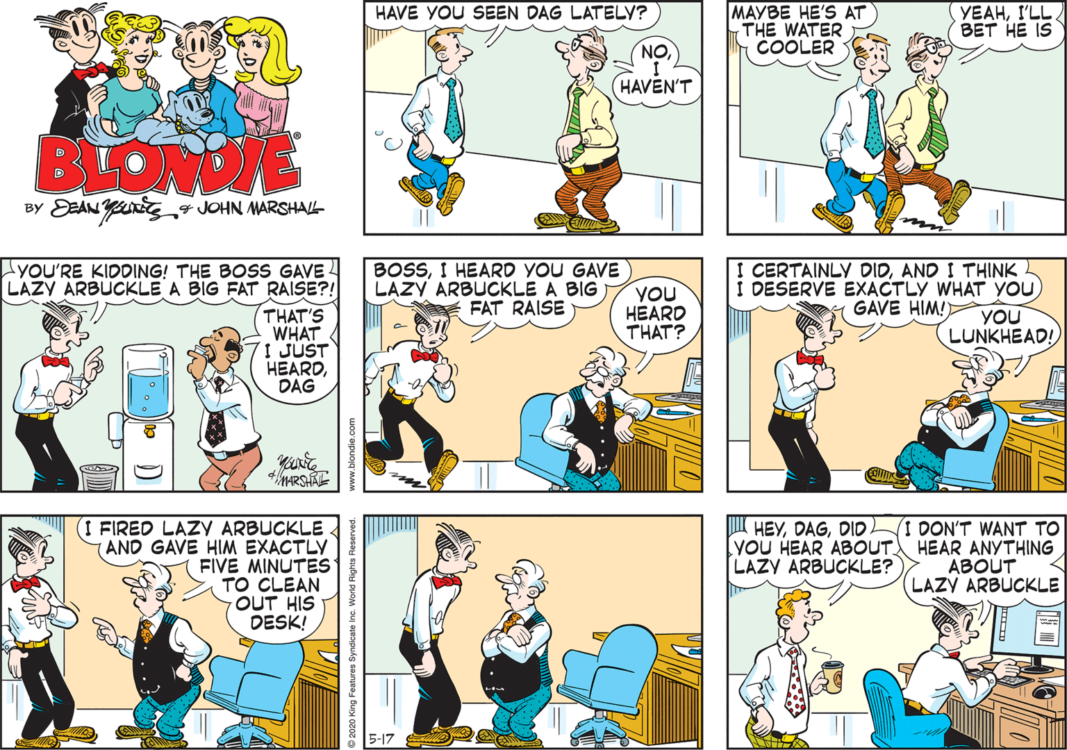 Parallel OCR: HAVE YOU SEEN DAG LATELY? MAYBE HE'S AT THE WATER COOLER YEAHI'LL. ??? ?? IS NO HAVEN'T BLOMDE By DEAN YU4 JOHN MARSHALL yOU'RE KIDDING! THE BOSS GAVE LAZY ARBUCKLE A BIG FAT RAISE?! BOSSI HEARD YOU GAVE LAZY ARBUCKLE A BIG FAT RAISE YOU HEARD THAT? I CERTAINLY DIDAND I THINK I DESERVE EXACTLY WHAT YOU GAVE HIM!) THAT'S WHAT 71 JUST HEARDDAG YOU LUNKHEAD! 4MARSHA I FIRED LAZY ARBUCKLE AND GAVE HIM EXACTLY FIVE MINUTES TO CLEAN OUT HIS DESK! I HEYDIDL YOU HEAR ABOUT. LAZY ARBUCKLE? I DON'T WANT TO HEAR ANYTHING ABOUT LAZY ARBUCKLE 5-17 www.blondie.com HAVE YOU SEEN DAG LATELY? MAYBE HE'S AT THE WATER COOLER YEAHI'LL. ??? ?? IS NO HAVEN'T BLOMDE By DEAN YU4 JOHN MARSHALL yOU'RE KIDDING! THE BOSS GAVE LAZY ARBUCKLE A BIG FAT RAISE?! BOSSI HEARD YOU GAVE LAZY ARBUCKLE A BIG FAT RAISE YOU HEARD THAT? I CERTAINLY DIDAND I THINK I DESERVE EXACTLY WHAT YOU GAVE HIM!) THAT'S WHAT 71 JUST HEARDDAG YOU LUNKHEAD! 4MARSHA I FIRED LAZY ARBUCKLE AND GAVE HIM EXACTLY FIVE MINUTES TO CLEAN OUT HIS DESK! I HEYDIDL YOU HEAR ABOUT. LAZY ARBUCKLE? I DON'T WANT TO HEAR ANYTHING ABOUT LAZY ARBUCKLE 5-17 www.blondie.com