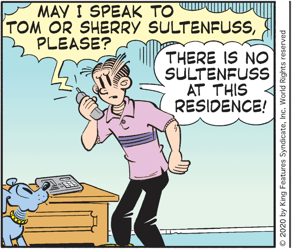 Thumb OCR: MAY I SPEAK TO TOM OR SHERRY SULTENFUSSPLEASE? THERE IS NO SULTENFUSS AT THIS RESIDENCE! © 2020 by King Features SyndicateInc. World Rights reserved MAY I SPEAK TO TOM OR SHERRY SULTENFUSSPLEASE? THERE IS NO SULTENFUSS AT THIS RESIDENCE! © 2020 by King Features SyndicateInc. World Rights reserved