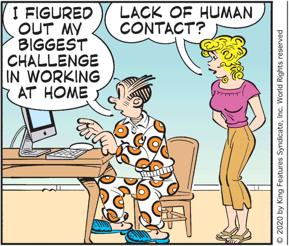 Conversation OCR: LACK OF HUMAN CONTACT? I FIGURED OUT MY BIGGEST CHALLENGE IN WORKING AT HOME © 2020 by King Features SyndicateInc. World Rights reserved LACK OF HUMAN CONTACT? I FIGURED OUT MY BIGGEST CHALLENGE IN WORKING AT HOME © 2020 by King Features SyndicateInc. World Rights reserved