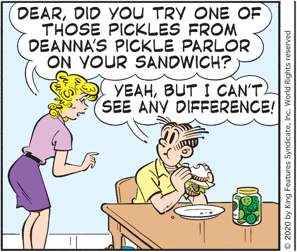Humour OCR: DEARDID YOU TRY ONE OF THOSE PICKLES FROM DEANNA'S PICKLE PARLOR ON YOUR SANDWICH? YEAHBUT I CAN'T SEE ANY DIFFERENCE! © 2020 by King Features SyndicateInc. World Rights reserved DEARDID YOU TRY ONE OF THOSE PICKLES FROM DEANNA'S PICKLE PARLOR ON YOUR SANDWICH? YEAHBUT I CAN'T SEE ANY DIFFERENCE! © 2020 by King Features SyndicateInc. World Rights reserved
