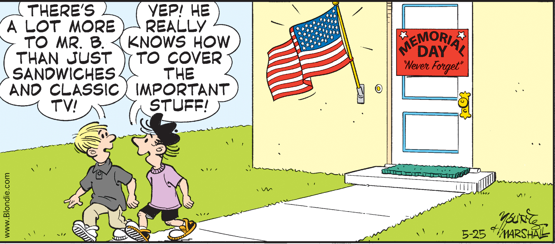 Animated cartoon OCR: THERE'S A LOT MORE TO MR. B. THAN JUST SANDWICHES. ???! ?? REALLY KNOWS HOW TO COVER THE AND CLASSIC IMPORTANT STUFF! MEMORIA DAY Wever Forget TV! 5-25 MARSHALL www.Blondie.com THERE'S A LOT MORE TO MR. B. THAN JUST SANDWICHES. ???! ?? REALLY KNOWS HOW TO COVER THE AND CLASSIC IMPORTANT STUFF! MEMORIA DAY Wever Forget TV! 5-25 MARSHALL www.Blondie.com