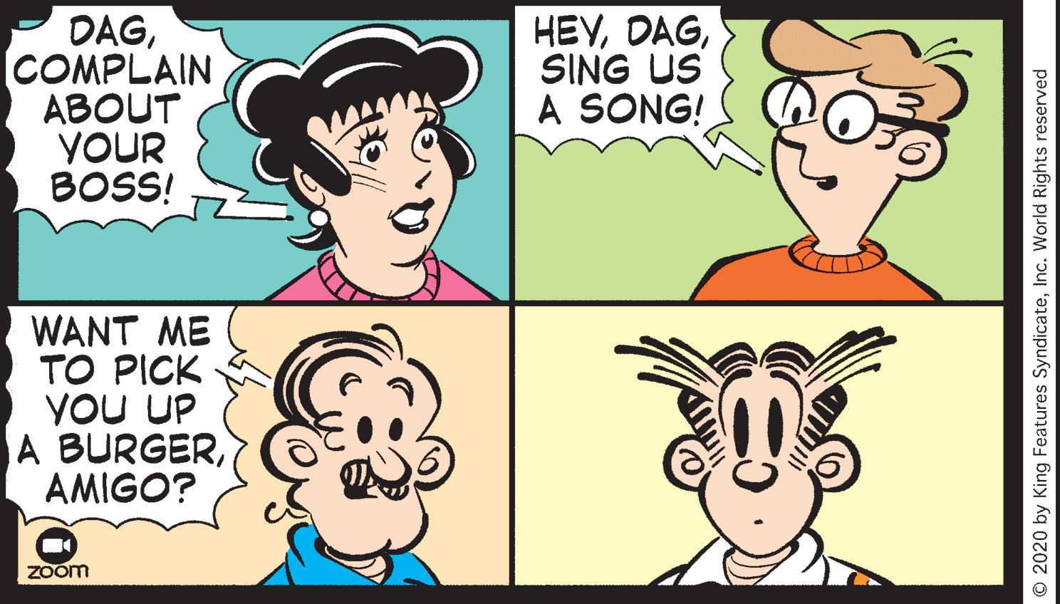 Sharing OCR: DAGCOMPLAIN ABOUT YOUR BOSS! HEYSING US A SONG! WANT ME TO PICK YOU UP A BURGERAMIGO? Zoom O 2020 by King Features SyndicateInc. World Rights reserved DAGCOMPLAIN ABOUT YOUR BOSS! HEYSING US A SONG! WANT ME TO PICK YOU UP A BURGERAMIGO? Zoom O 2020 by King Features SyndicateInc. World Rights reserved
