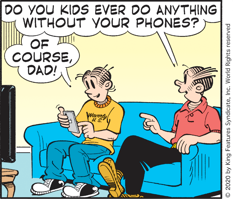 Font OCR: DO YOU KIDS EVER DO ANYTHING WITHOUT YOUR PHONES? OF COURSEDAD! ravery © 2020 by King Features SyndicateInc. World Rights reserved DO YOU KIDS EVER DO ANYTHING WITHOUT YOUR PHONES? OF COURSEDAD! ravery © 2020 by King Features SyndicateInc. World Rights reserved