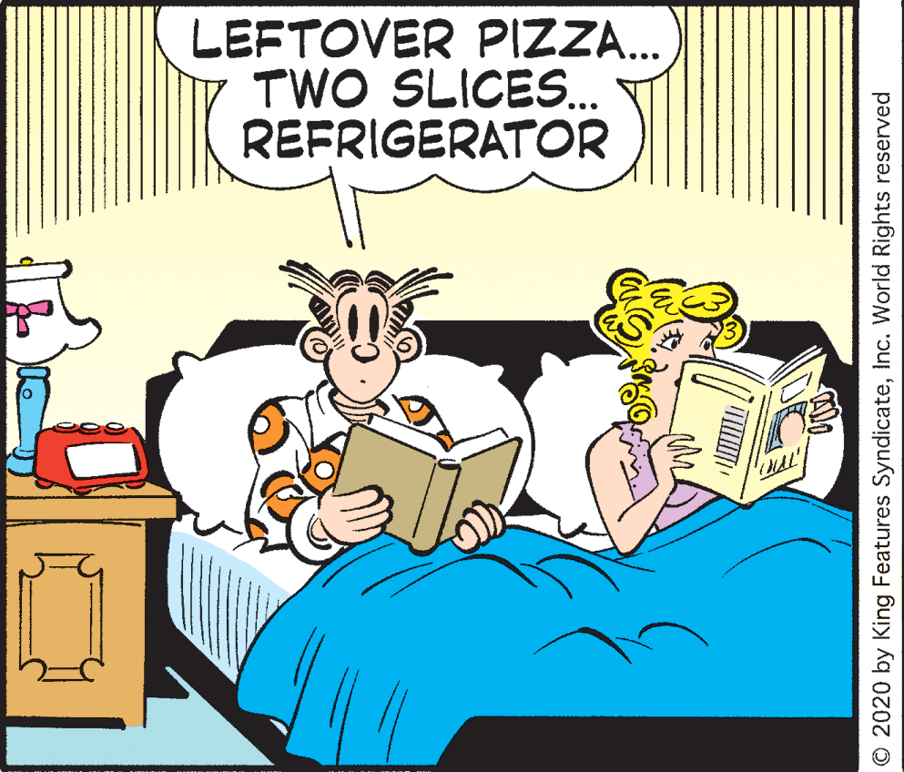 Publication OCR: LEFTOVER PIZZA... TWO SLICES.. REFRIGERATOR © 2020 by King Features SyndicateInc. World Rights reserved LEFTOVER PIZZA... TWO SLICES.. REFRIGERATOR © 2020 by King Features SyndicateInc. World Rights reserved