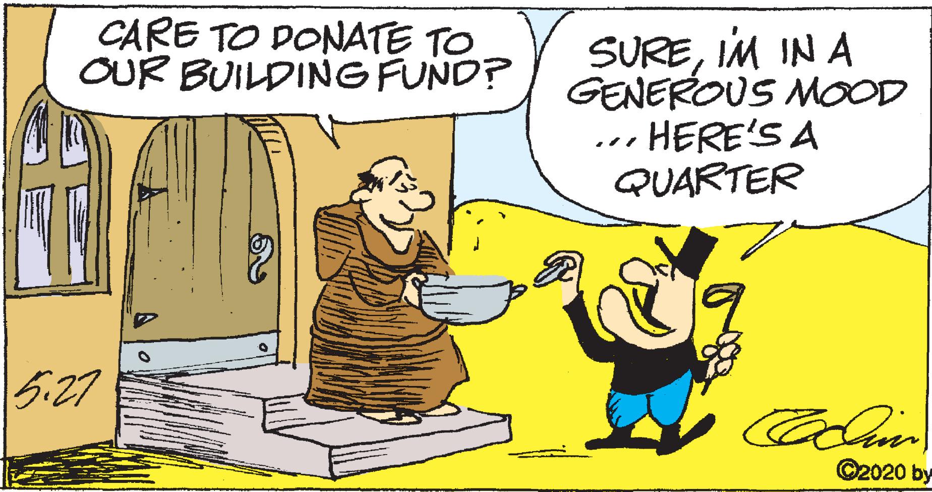 Comics OCR: CARE TO DONATE TO OUR BUILDING FUND? SUREIM IN A GENEROUS MOOD ... HERE'S A QUARTER 527 ©2020 by CARE TO DONATE TO OUR BUILDING FUND? SUREIM IN A GENEROUS MOOD ... HERE'S A QUARTER 527 ©2020 by