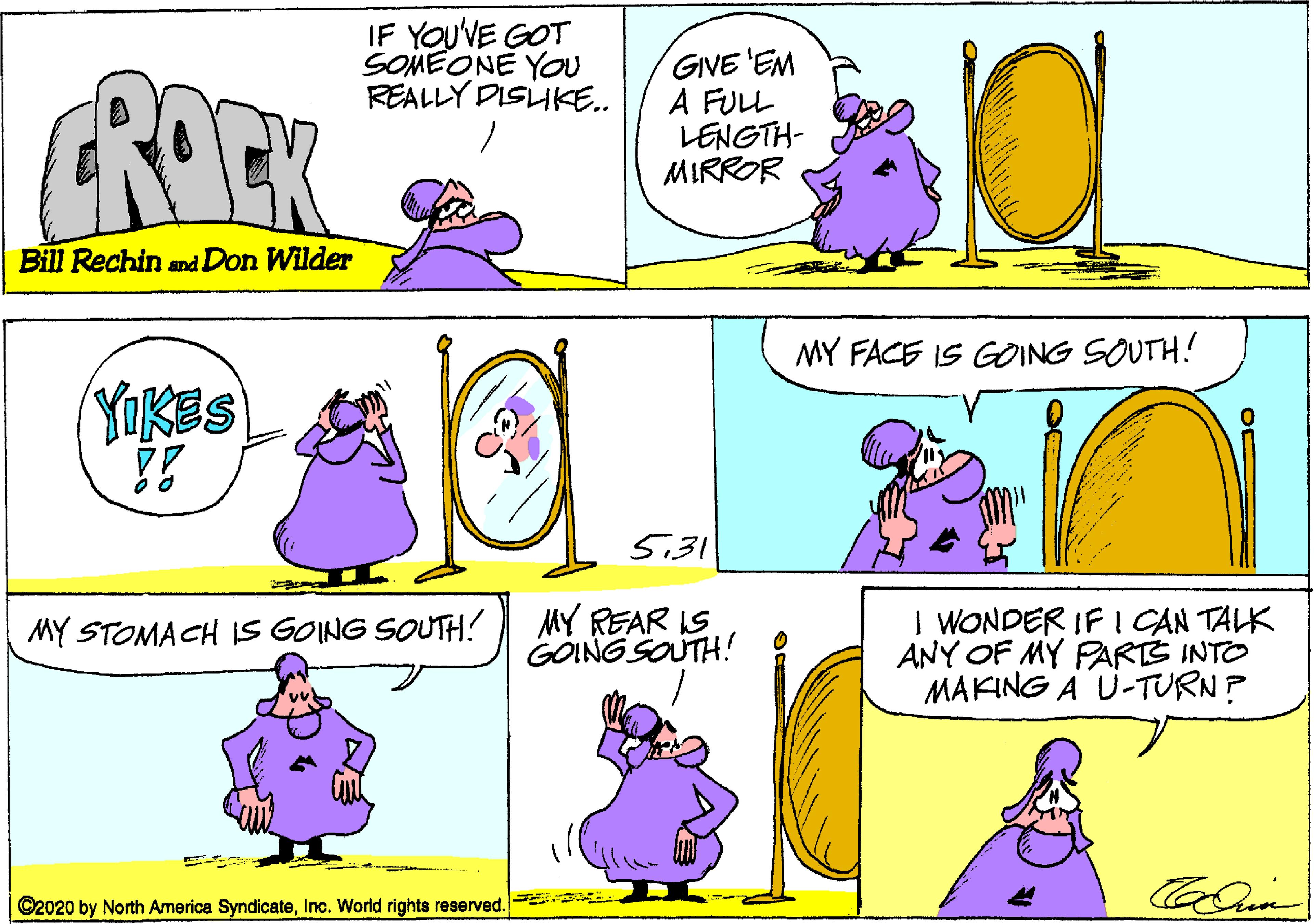 Organism OCR: IF YOUVE GOT SOMEONE YoU REALLY DISLIKE.. ROEK GIVE 'EM A FULL LENGTH- MIRROR Bill Rechin and Don Wilder MY FACE IS GONG SOUTH! YOKES 5.31 MY REAR IS GOING SOUTH! | WONDER IF I CAN TALK ANY OF MY PARTS INTO MAKING A U-TURN? MY STOMACH IS GOING SOUTH? ©2020 by North America SyndicateInc. World rights reserved. IF YOUVE GOT SOMEONE YoU REALLY DISLIKE.. ROEK GIVE 'EM A FULL LENGTH- MIRROR Bill Rechin and Don Wilder MY FACE IS GONG SOUTH! YOKES 5.31 MY REAR IS GOING SOUTH! | WONDER IF I CAN TALK ANY OF MY PARTS INTO MAKING A U-TURN? MY STOMACH IS GOING SOUTH? ©2020 by North America SyndicateInc. World rights reserved.