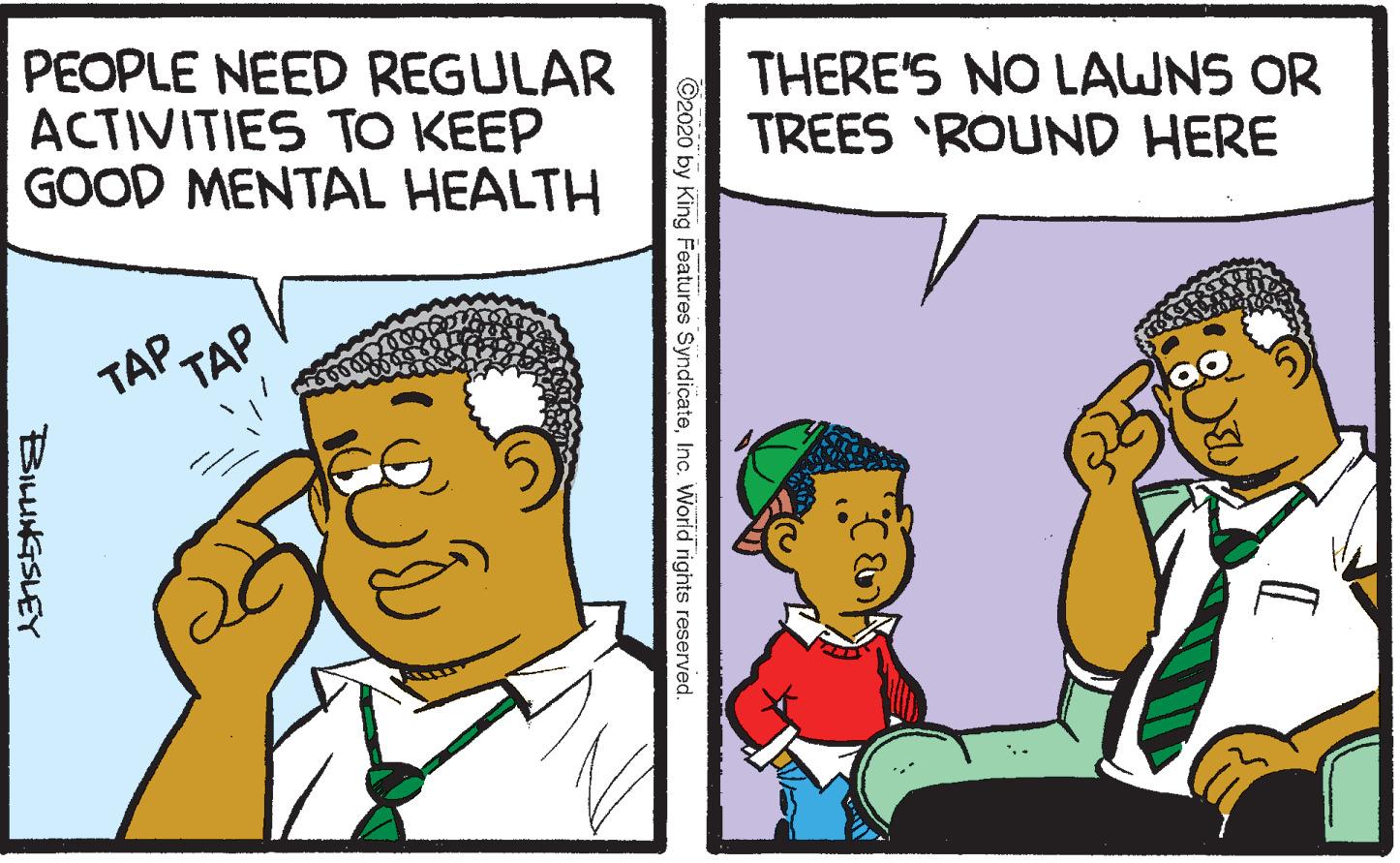 Line OCR: PEOPLE NEED REGULAR ACTIVITIES TO KEEP GOOD MENTAL HEALTH THERE'S NO LAWNS OR TREES 'ROUND HERE TAP. ??? ©2020 by King Features SyndicateInc. World rights reserved. BILUNGSLEY PEOPLE NEED REGULAR ACTIVITIES TO KEEP GOOD MENTAL HEALTH THERE'S NO LAWNS OR TREES 'ROUND HERE TAP. ??? ©2020 by King Features SyndicateInc. World rights reserved. BILUNGSLEY