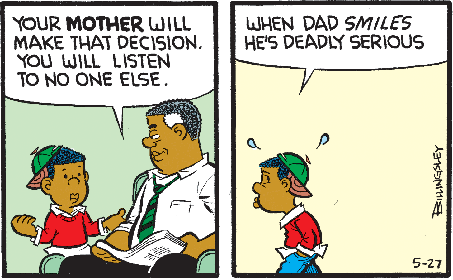 Conversation OCR: WHEN DAD SMILES HE'S DEADLY SERIOUS YOUR MOTHER WILL MAKE THAT DECISION. YOU WILL LISTEN TO NO ONE ELSE. 5-27 WHEN DAD SMILES HE'S DEADLY SERIOUS YOUR MOTHER WILL MAKE THAT DECISION. YOU WILL LISTEN TO NO ONE ELSE. 5-27