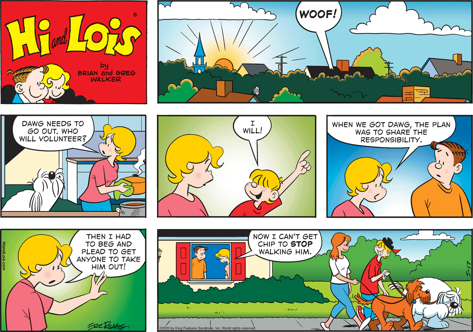Mammal OCR: WOOF! Hi Lois and by BRIAN and GREG WALKER DAWG NEEDS TO GO OUT. WHO WILL VOLUNTEER? WHEN WE GOT DAWGTHE PLAN WAS TO SHARE THE RESPONSIBILITY. WILL! THEN I HAD TO BEG AND PLEAD TO GET ANYONE TO TAKE HIM OUT! NOW I CAN'T GET CHIP TO STOP WALKING HIM. e2020 by King Features SyndicateInc. World rights reserved WOOF! Hi Lois and by BRIAN and GREG WALKER DAWG NEEDS TO GO OUT. WHO WILL VOLUNTEER? WHEN WE GOT DAWGTHE PLAN WAS TO SHARE THE RESPONSIBILITY. WILL! THEN I HAD TO BEG AND PLEAD TO GET ANYONE TO TAKE HIM OUT! NOW I CAN'T GET CHIP TO STOP WALKING HIM. e2020 by King Features SyndicateInc. World rights reserved